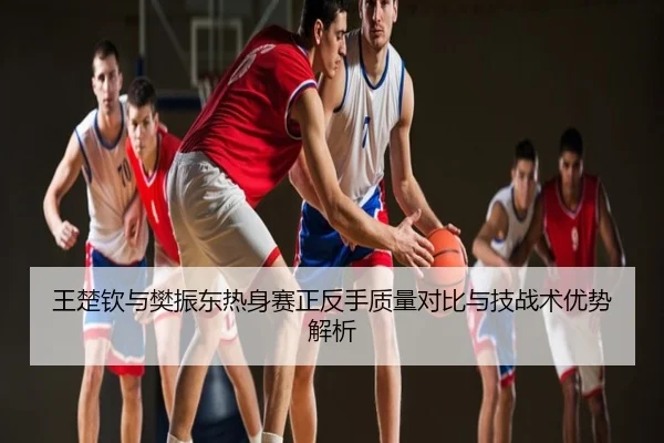 王楚钦与樊振东热身赛正反手质量对比与技战术优势解析