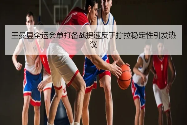 王曼昱全运会单打备战提速反手拧拉稳定性引发热议