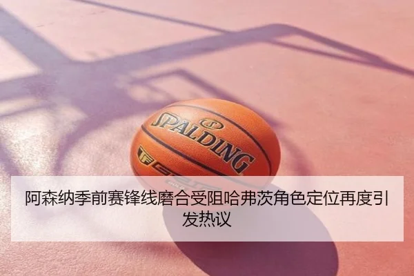 阿森纳季前赛锋线磨合受阻哈弗茨角色定位再度引发热议